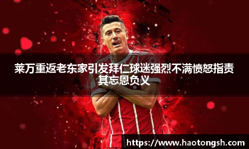 莱万重返老东家引发拜仁球迷强烈不满愤怒指责其忘恩负义